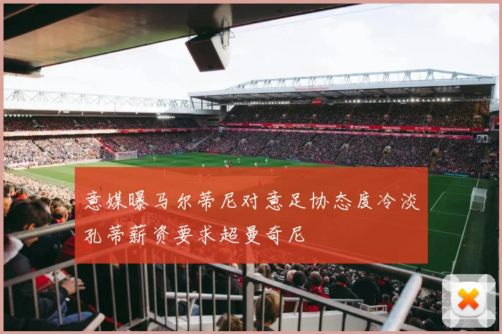 意媒曝马尔蒂尼对意足协态度冷淡孔蒂薪资要求超曼奇尼