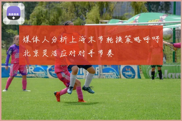 媒体人分析上海末节轮换策略呼吁北京灵活应对对手节奏