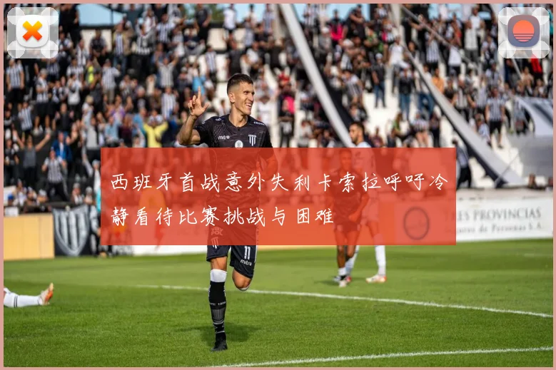 西班牙首战意外失利卡索拉呼吁冷静看待比赛挑战与困难