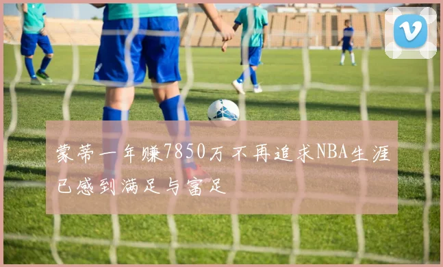 蒙蒂一年赚7850万不再追求NBA生涯已感到满足与富足