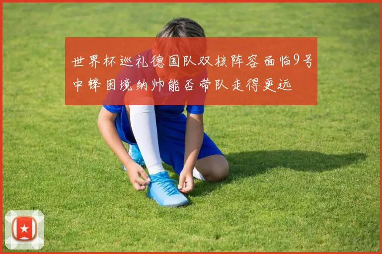 世界杯巡礼德国队双核阵容面临9号中锋困境纳帅能否带队走得更远