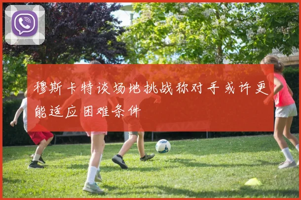 穆斯卡特谈场地挑战称对手或许更能适应困难条件
