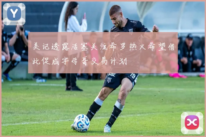 美记透露活塞关注希罗热火希望借此促成字母哥交易计划