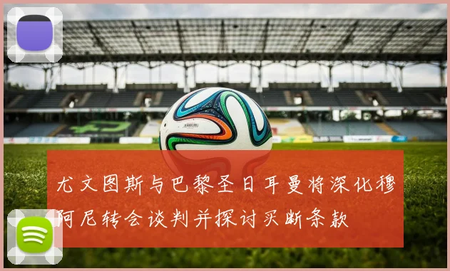尤文图斯与巴黎圣日耳曼将深化穆阿尼转会谈判并探讨买断条款
