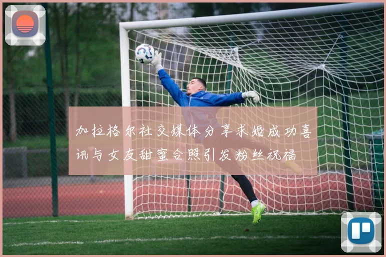 加拉格尔社交媒体分享求婚成功喜讯与女友甜蜜合照引发粉丝祝福