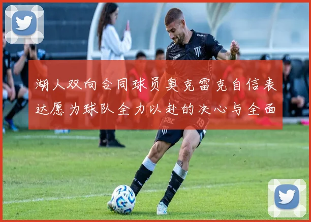 湖人双向合同球员奥克雷克自信表达愿为球队全力以赴的决心与全面能力