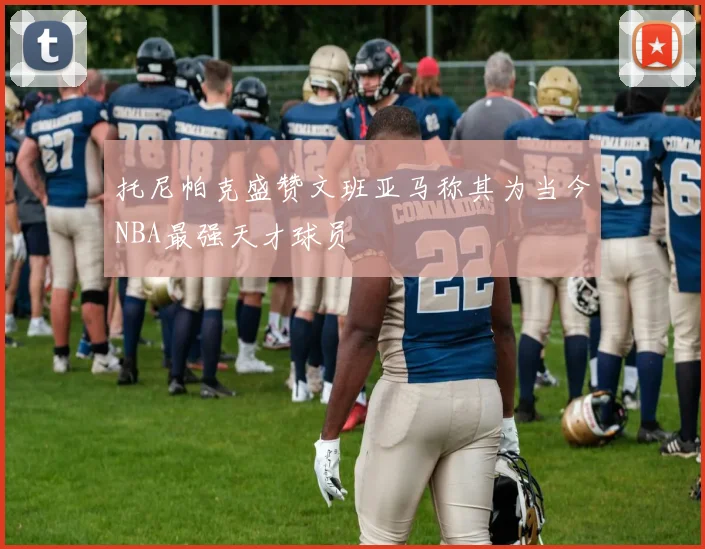 托尼帕克盛赞文班亚马称其为当今NBA最强天才球员