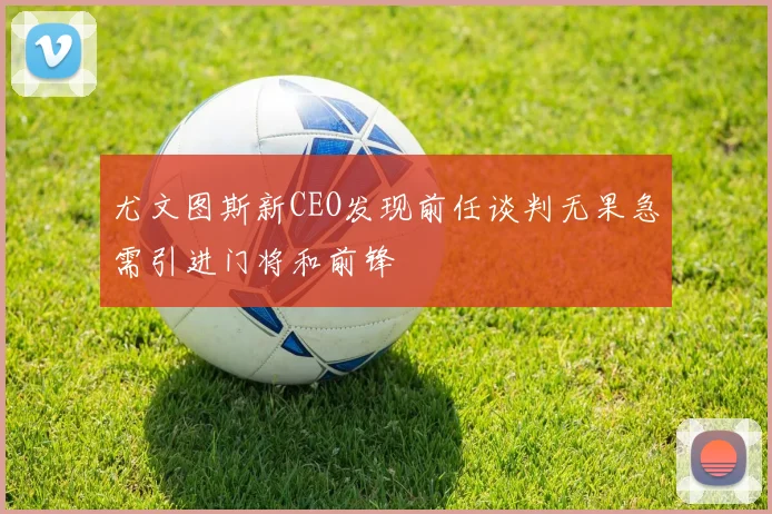 尤文图斯新CEO发现前任谈判无果急需引进门将和前锋