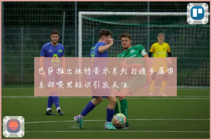 巴萨推出独特香水系列打造专属俱乐部嗅觉标识引发关注
