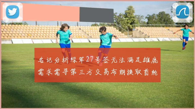 名记分析绿军27号签无法满足雄鹿需求需寻第三方交易布朗换取首轮签