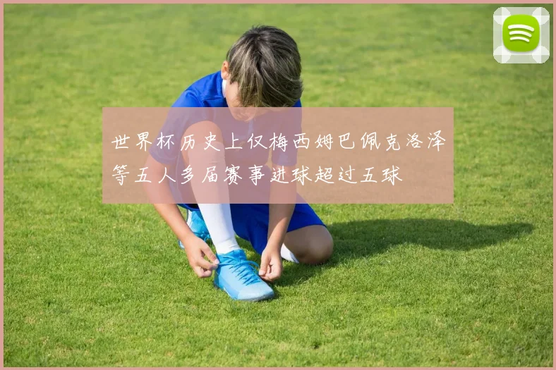 世界杯历史上仅梅西姆巴佩克洛泽等五人多届赛事进球超过五球