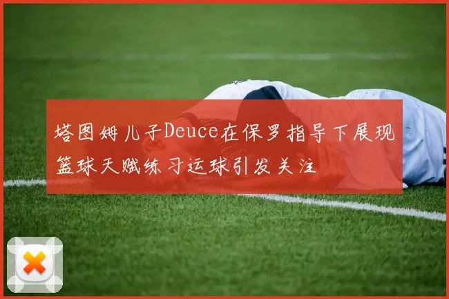 塔图姆儿子Deuce在保罗指导下展现篮球天赋练习运球引发关注