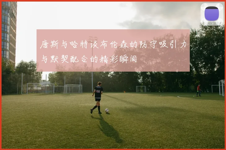 唐斯与哈特谈布伦森的防守吸引力与默契配合的精彩瞬间