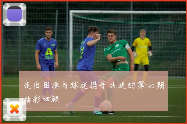 走出困境与球迷携手共进的第七期精彩回顾