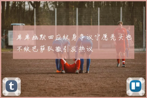 库库幽默回应纹身争议宁愿秃头也不纹巴萨队徽引发热议