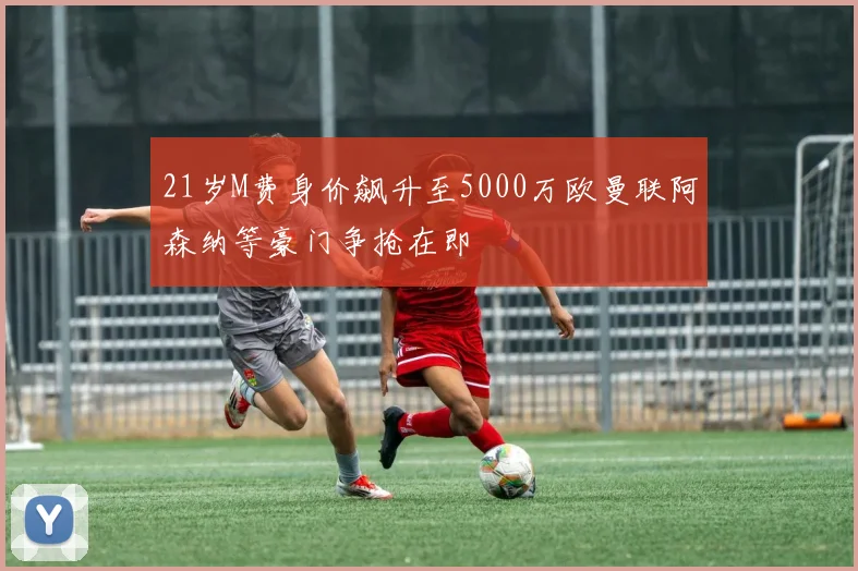 21岁M费身价飙升至5000万欧曼联阿森纳等豪门争抢在即