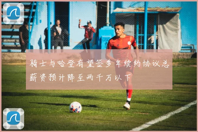 骑士与哈登有望签多年续约协议总薪资预计降至两千万以下