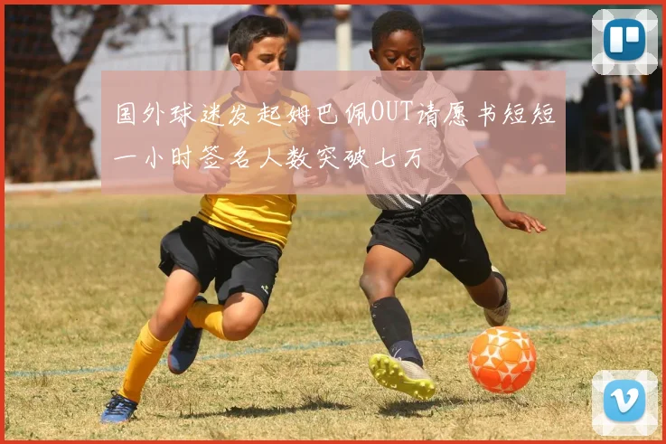 国外球迷发起姆巴佩OUT请愿书短短一小时签名人数突破七万
