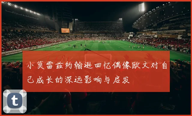 小莫雷兹约翰逊回忆偶像欧文对自己成长的深远影响与启发