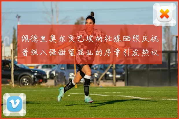 佩德里奥尔莫巴埃纳社媒晒照庆祝晋级八强甜蜜混乱的序章引发热议