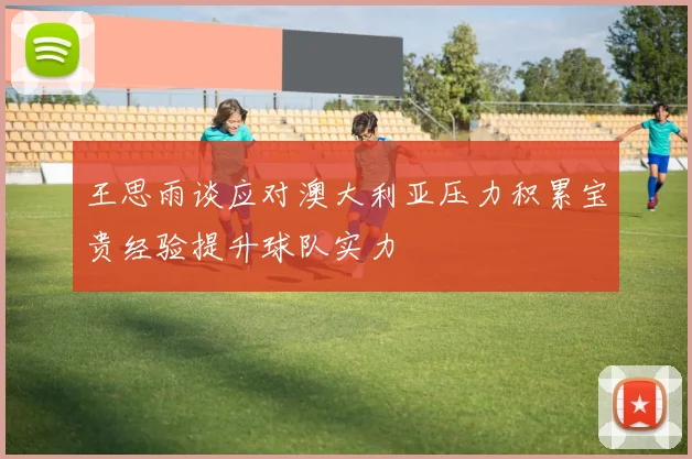 王思雨谈应对澳大利亚压力积累宝贵经验提升球队实力
