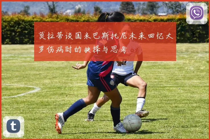 莫拉蒂谈国米巴斯托尼未来回忆大罗伤病时的抉择与思考