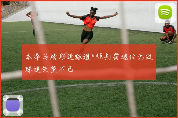 本泽马精彩进球遭VAR判罚越位无效球迷失望不已